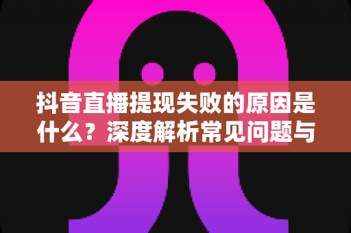 抖音直播提现失败的原因是什么?深度解析常见问题与高效解决方案 抖音直播提现失败的原因是什么?深度解析常见问题与高效解决方案