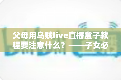 父母用乌贼live直播盒子教程要注意什么？——子女必读的完整使用指南