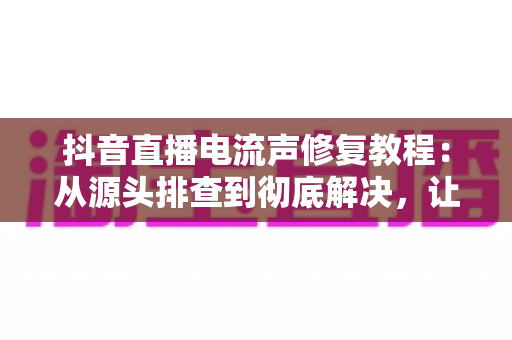 抖音直播电流声修复教程:从源头排查到彻底解决,让你的直播间声音干净又清晰 抖音直播电流声修复教程:从源头排查到彻底解决,让你的直播间声音干净又清晰