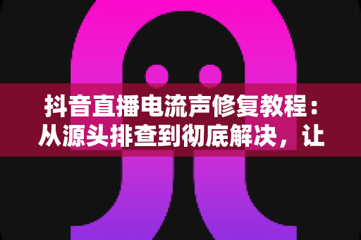 抖音直播电流声修复教程:从源头排查到彻底解决,让你的直播间声音干净又清晰 抖音直播电流声修复教程:从源头排查到彻底解决,让你的直播间声音干净又清晰