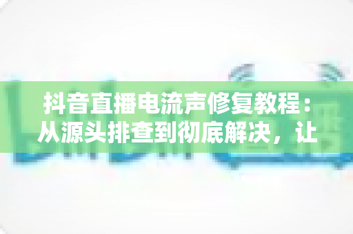 抖音直播电流声修复教程：从源头排查到彻底解决，让你的直播间声音干净又清晰
