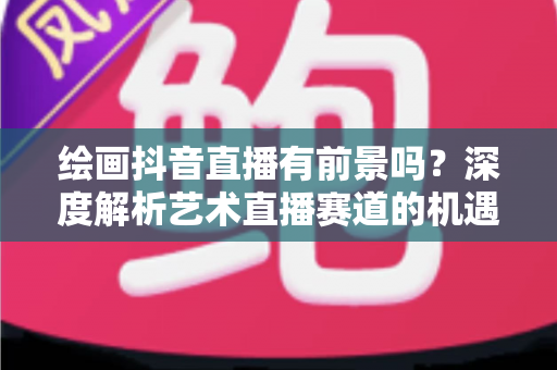 绘画抖音直播有前景吗?深度解析艺术直播赛道的机遇与挑战 绘画抖音直播有前景吗?深度解析艺术直播赛道的机遇与挑战