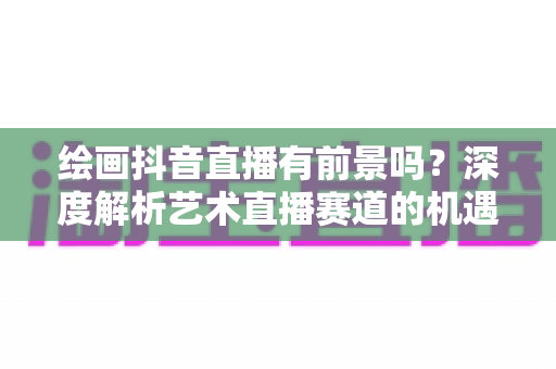 绘画抖音直播有前景吗？深度解析艺术直播赛道的机遇与挑战