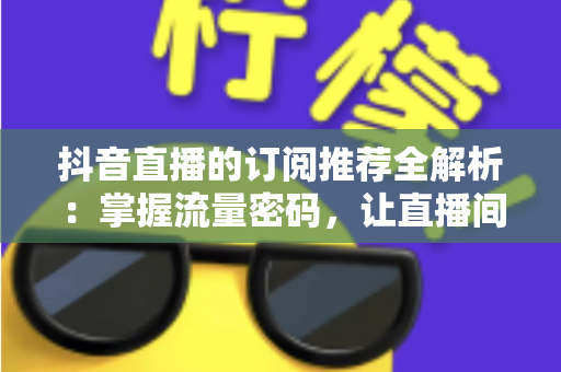 抖音直播的订阅推荐全解析:掌握流量密码,让直播间人气持续攀升的核心指南 抖音直播的订阅推荐全解析:掌握流量密码,让直播间人气持续攀升的核心指南