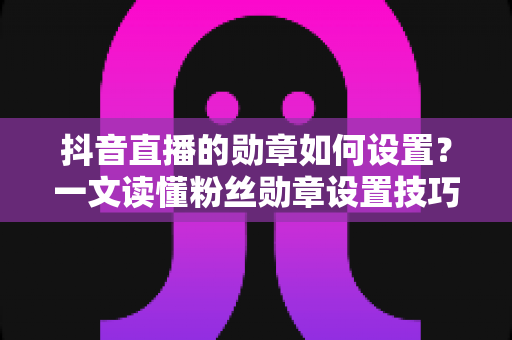 抖音直播的勋章如何设置？一文读懂粉丝勋章设置技巧，助力直播间人气与粉丝黏性双提升