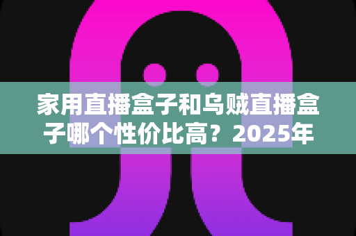 家用直播盒子和乌贼直播盒子哪个性价比高？2025年最新选购对比全指南
