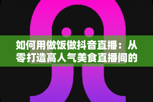 如何用做饭做抖音直播：从零打造高人气美食直播间的实战指南