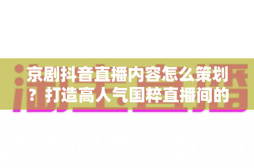 京剧抖音直播内容怎么策划?打造高人气国粹直播间的全流程实战指南 京剧抖音直播内容怎么策划?打造高人气国粹直播间的全流程实战指南