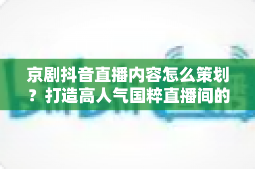 京剧抖音直播内容怎么策划？打造高人气国粹直播间的全流程实战指南