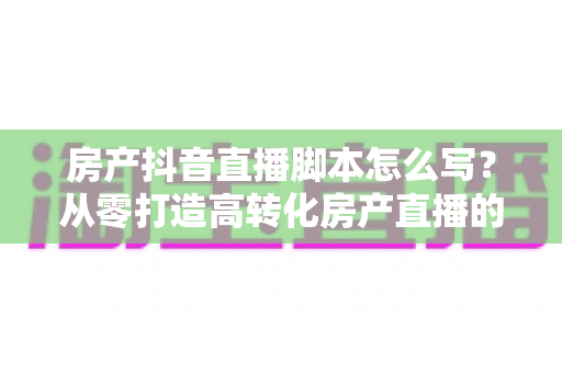 房产抖音直播脚本怎么写?从零打造高转化房产直播的实战全攻略 房产抖音直播脚本怎么写?从零打造高转化房产直播的实战全攻略