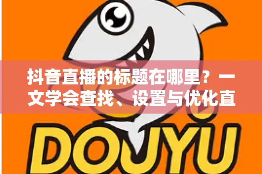 抖音直播的标题在哪里?一文学会查找、设置与优化直播标题的实用指南 抖音直播的标题在哪里?一文学会查找、设置与优化直播标题的实用指南