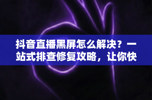 抖音直播黑屏怎么解决?一站式排查修复攻略,让你快速重返直播间 抖音直播黑屏怎么解决?一站式排查修复攻略,让你快速重返直播间