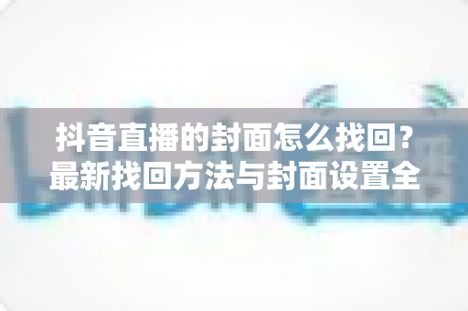 抖音直播的封面怎么找回?最新找回方法与封面设置全攻略助你轻松管理直播间 抖音直播的封面怎么找回?最新找回方法与封面设置全攻略助你轻松管理直播间