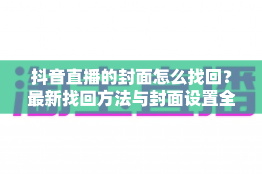 抖音直播的封面怎么找回？最新找回方法与封面设置全攻略助你轻松管理直播间