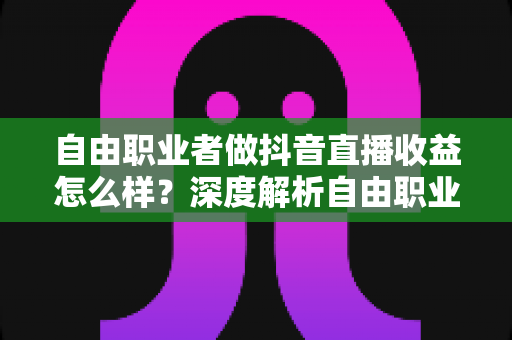 自由职业者做抖音直播收益怎么样?深度解析自由职业主播的真实收入与变现路径 自由职业者做抖音直播收益怎么样?深度解析自由职业主播的真实收入与变现路径