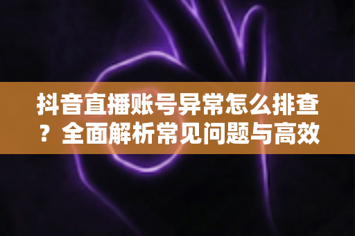 抖音直播账号异常怎么排查？全面解析常见问题与高效解决方案