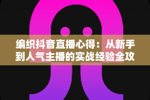 编织抖音直播心得:从新手到人气主播的实战经验全攻略 编织抖音直播心得:从新手到人气主播的实战经验全攻略