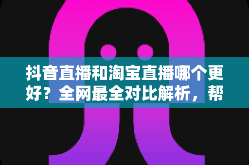 抖音直播和淘宝直播哪个更好？全网最全对比解析，帮你选对直播带货平台
