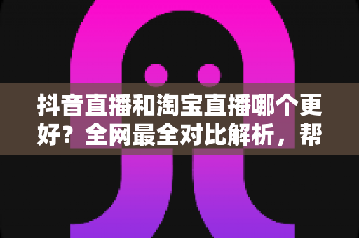 抖音直播和淘宝直播哪个更好？全网最全对比解析，帮你选对直播带货平台