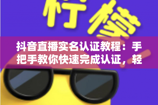 抖音直播实名认证教程:手把手教你快速完成认证,轻松开启直播之旅 抖音直播实名认证教程:手把手教你快速完成认证,轻松开启直播之旅