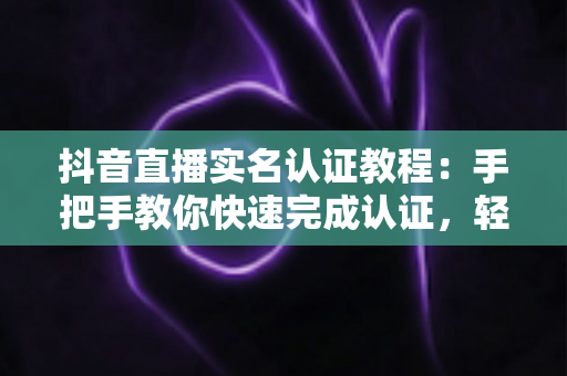 抖音直播实名认证教程:手把手教你快速完成认证,轻松开启直播之旅 抖音直播实名认证教程:手把手教你快速完成认证,轻松开启直播之旅