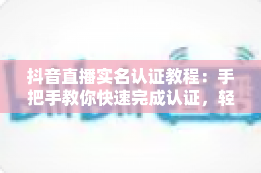 抖音直播实名认证教程:手把手教你快速完成认证,轻松开启直播之旅 抖音直播实名认证教程:手把手教你快速完成认证,轻松开启直播之旅