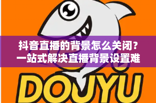 抖音直播的背景怎么关闭?一站式解决直播背景设置难题的实用指南 抖音直播的背景怎么关闭?一站式解决直播背景设置难题的实用指南