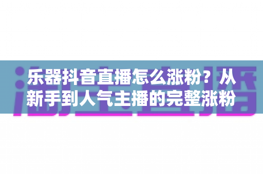 乐器抖音直播怎么涨粉?从新手到人气主播的完整涨粉实战指南 乐器抖音直播怎么涨粉?从新手到人气主播的完整涨粉实战指南