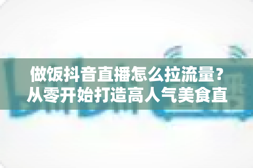做饭抖音直播怎么拉流量?从零开始打造高人气美食直播间的完整实战指南 做饭抖音直播怎么拉流量?从零开始打造高人气美食直播间的完整实战指南
