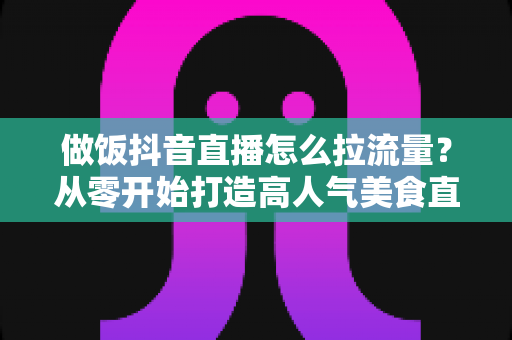 做饭抖音直播怎么拉流量?从零开始打造高人气美食直播间的完整实战指南 做饭抖音直播怎么拉流量?从零开始打造高人气美食直播间的完整实战指南
