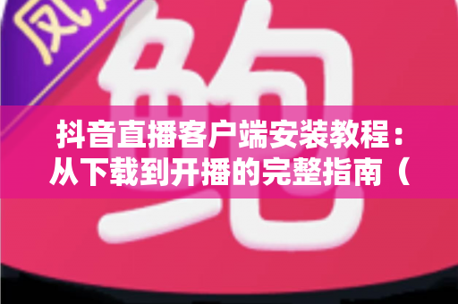 抖音直播客户端安装教程：从下载到开播的完整指南（2024最新版）