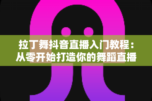 拉丁舞抖音直播入门教程:从零开始打造你的舞蹈直播间全攻略 拉丁舞抖音直播入门教程:从零开始打造你的舞蹈直播间全攻略