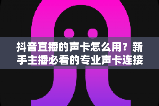 抖音直播的声卡怎么用?新手主播必看的专业声卡连接与调试全攻略 抖音直播的声卡怎么用?新手主播必看的专业声卡连接与调试全攻略