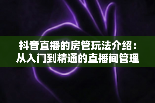 抖音直播的房管玩法介绍:从入门到精通的直播间管理全攻略 抖音直播的房管玩法介绍:从入门到精通的直播间管理全攻略
