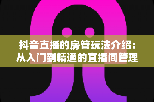 抖音直播的房管玩法介绍:从入门到精通的直播间管理全攻略 抖音直播的房管玩法介绍:从入门到精通的直播间管理全攻略