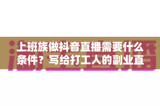 上班族做抖音直播需要什么条件?写给打工人的副业直播入门完全指南 上班族做抖音直播需要什么条件?写给打工人的副业直播入门完全指南