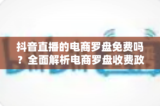 抖音直播的电商罗盘免费吗？全面解析电商罗盘收费政策与实战用法