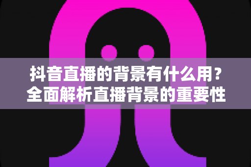 抖音直播的背景有什么用?全面解析直播背景的重要性与实用设置指南 抖音直播的背景有什么用?全面解析直播背景的重要性与实用设置指南