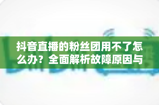 抖音直播的粉丝团用不了怎么办？全面解析故障原因与实用解决方案