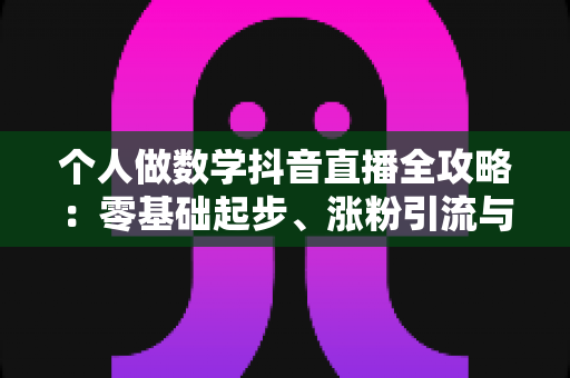 个人做数学抖音直播全攻略:零基础起步、涨粉引流与变现的实战指南 个人做数学抖音直播全攻略:零基础起步、涨粉引流与变现的实战指南