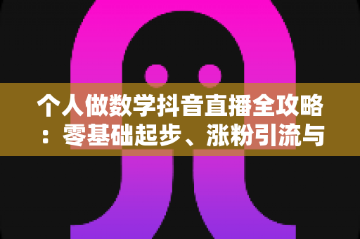 个人做数学抖音直播全攻略:零基础起步、涨粉引流与变现的实战指南 个人做数学抖音直播全攻略:零基础起步、涨粉引流与变现的实战指南
