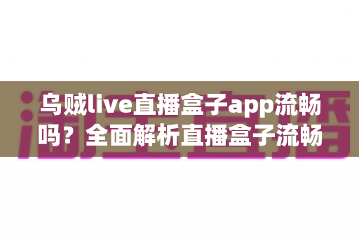 乌贼live直播盒子app流畅吗?全面解析直播盒子流畅度表现与优化技巧 乌贼live直播盒子app流畅吗?全面解析直播盒子流畅度表现与优化技巧