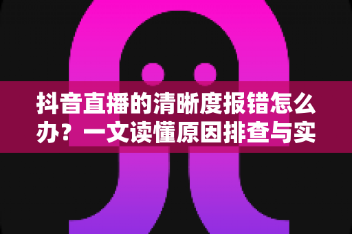 抖音直播的清晰度报错怎么办?一文读懂原因排查与实用解决方案 抖音直播的清晰度报错怎么办?一文读懂原因排查与实用解决方案