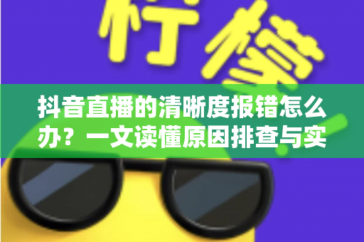 抖音直播的清晰度报错怎么办?一文读懂原因排查与实用解决方案 抖音直播的清晰度报错怎么办?一文读懂原因排查与实用解决方案