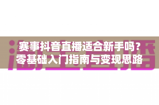 赛事抖音直播适合新手吗？零基础入门指南与变现思路全解析