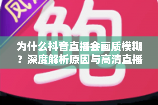 为什么抖音直播会画质模糊？深度解析原因与高清直播优化全攻略