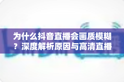 为什么抖音直播会画质模糊？深度解析原因与高清直播优化全攻略