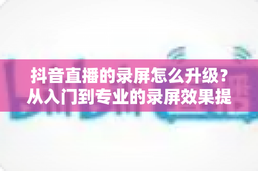 抖音直播的录屏怎么升级？从入门到专业的录屏效果提升全攻略