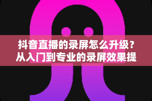 抖音直播的录屏怎么升级？从入门到专业的录屏效果提升全攻略