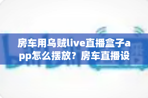 房车用乌贼live直播盒子app怎么摆放?房车直播设备摆放技巧与实用指南全解析 房车用乌贼live直播盒子app怎么摆放?房车直播设备摆放技巧与实用指南全解析